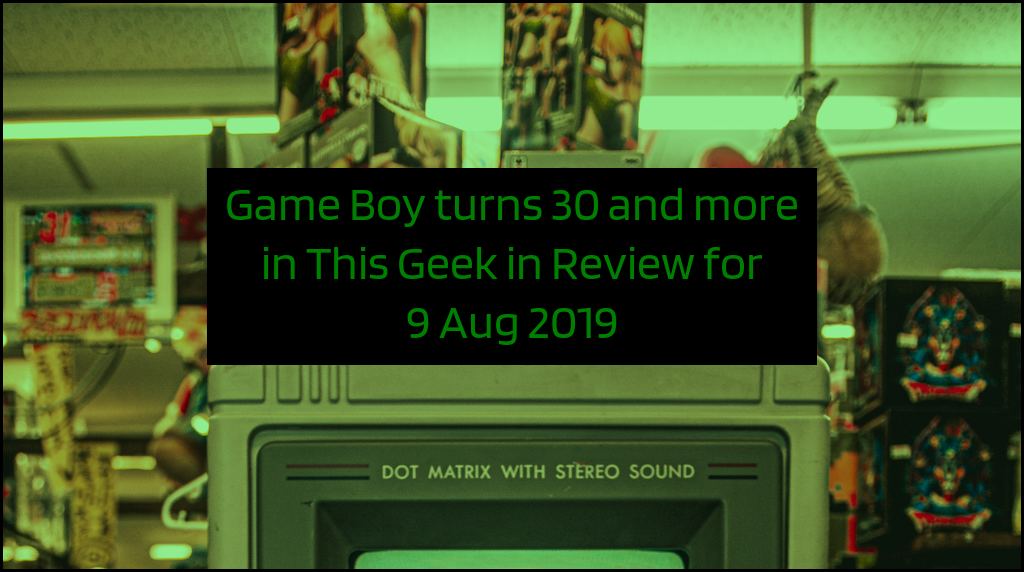 Game Boy turns 30 and more in This Geek in Review for 9 Aug 2019